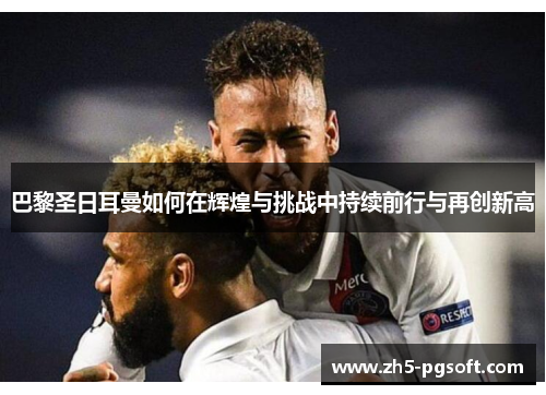 巴黎圣日耳曼如何在辉煌与挑战中持续前行与再创新高