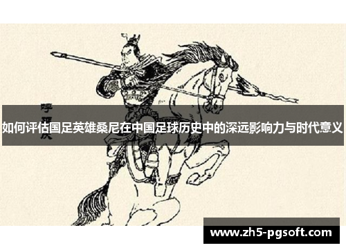 如何评估国足英雄桑尼在中国足球历史中的深远影响力与时代意义