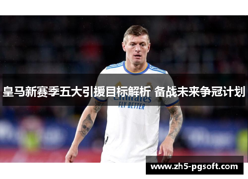 皇马新赛季五大引援目标解析 备战未来争冠计划