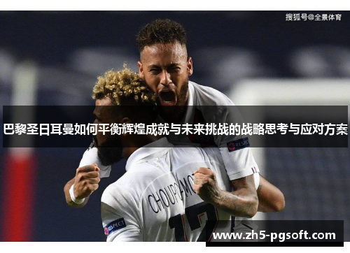 巴黎圣日耳曼如何平衡辉煌成就与未来挑战的战略思考与应对方案