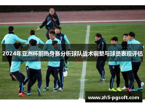 2024年亚洲杯前热身赛分析球队战术调整与球员表现评估
