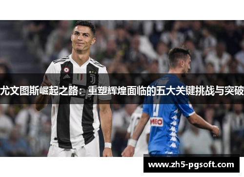 尤文图斯崛起之路：重塑辉煌面临的五大关键挑战与突破