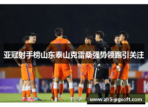 亚冠射手榜山东泰山克雷桑强势领跑引关注