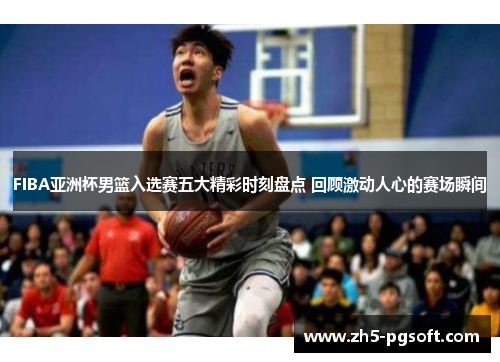 FIBA亚洲杯男篮入选赛五大精彩时刻盘点 回顾激动人心的赛场瞬间