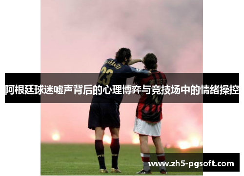 阿根廷球迷嘘声背后的心理博弈与竞技场中的情绪操控