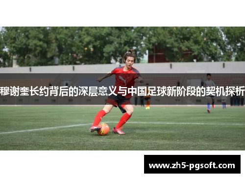 穆谢奎长约背后的深层意义与中国足球新阶段的契机探析