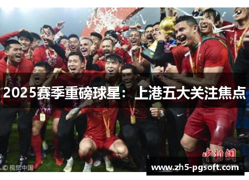 2025赛季重磅球星：上港五大关注焦点