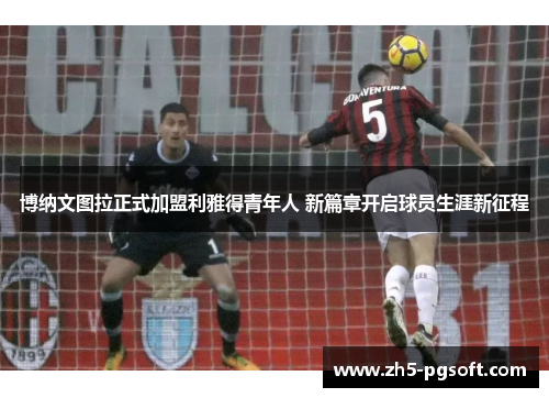 博纳文图拉正式加盟利雅得青年人 新篇章开启球员生涯新征程 博纳文图拉正式加盟利雅得青年人 新篇章开启球员生涯新征程