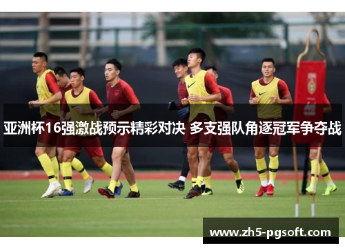 亚洲杯16强激战预示精彩对决 多支强队角逐冠军争夺战