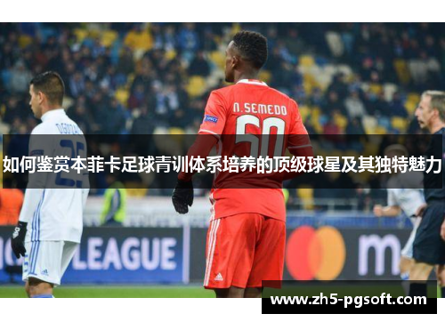 如何鉴赏本菲卡足球青训体系培养的顶级球星及其独特魅力