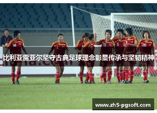 比利亚雷亚尔坚守古典足球理念彰显传承与坚韧精神