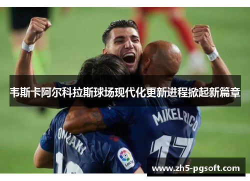 韦斯卡阿尔科拉斯球场现代化更新进程掀起新篇章