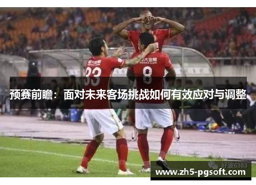 预赛前瞻：面对未来客场挑战如何有效应对与调整