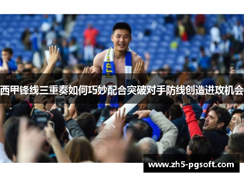 西甲锋线三重奏如何巧妙配合突破对手防线创造进攻机会