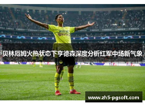 贝林厄姆火热状态下亨德森深度分析红军中场新气象 贝林厄姆火热状态下亨德森深度分析红军中场新气象