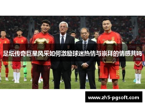 足坛传奇巨星风采如何激励球迷热情与崇拜的情感共鸣