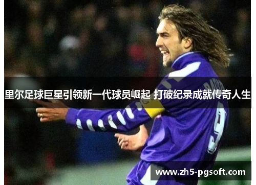 里尔足球巨星引领新一代球员崛起 打破纪录成就传奇人生 里尔足球巨星引领新一代球员崛起 打破纪录成就传奇人生