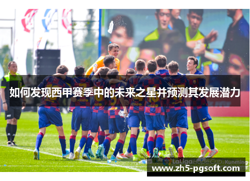 如何发现西甲赛季中的未来之星并预测其发展潜力 如何发现西甲赛季中的未来之星并预测其发展潜力