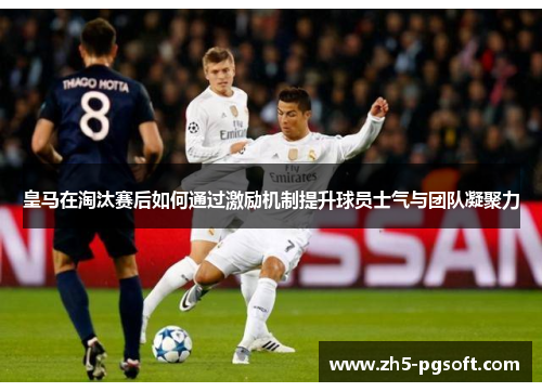 皇马在淘汰赛后如何通过激励机制提升球员士气与团队凝聚力