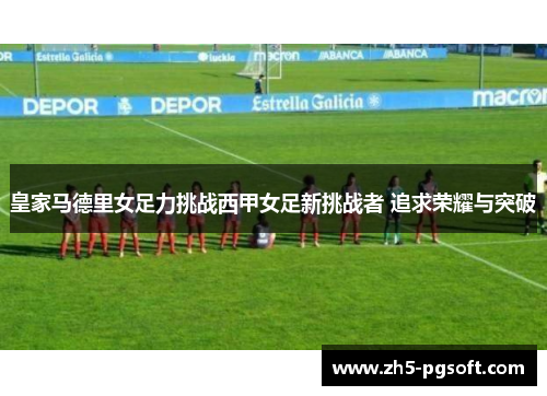 皇家马德里女足力挑战西甲女足新挑战者 追求荣耀与突破