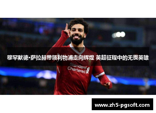 穆罕默德·萨拉赫带领利物浦走向辉煌 英超征程中的无畏英雄