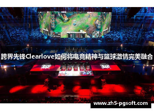跨界先锋Clearlove如何将电竞精神与篮球激情完美融合
